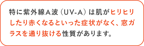 特に紫外線A波 （UV-A）は肌がヒリヒリしたり赤くなるといった症状がなく、窓ガラスを通り抜ける性質があります。