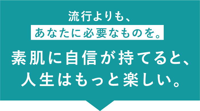 流行よりも、あなたに必要なものを。素肌に自信が持てると、人生はもっと楽しい。